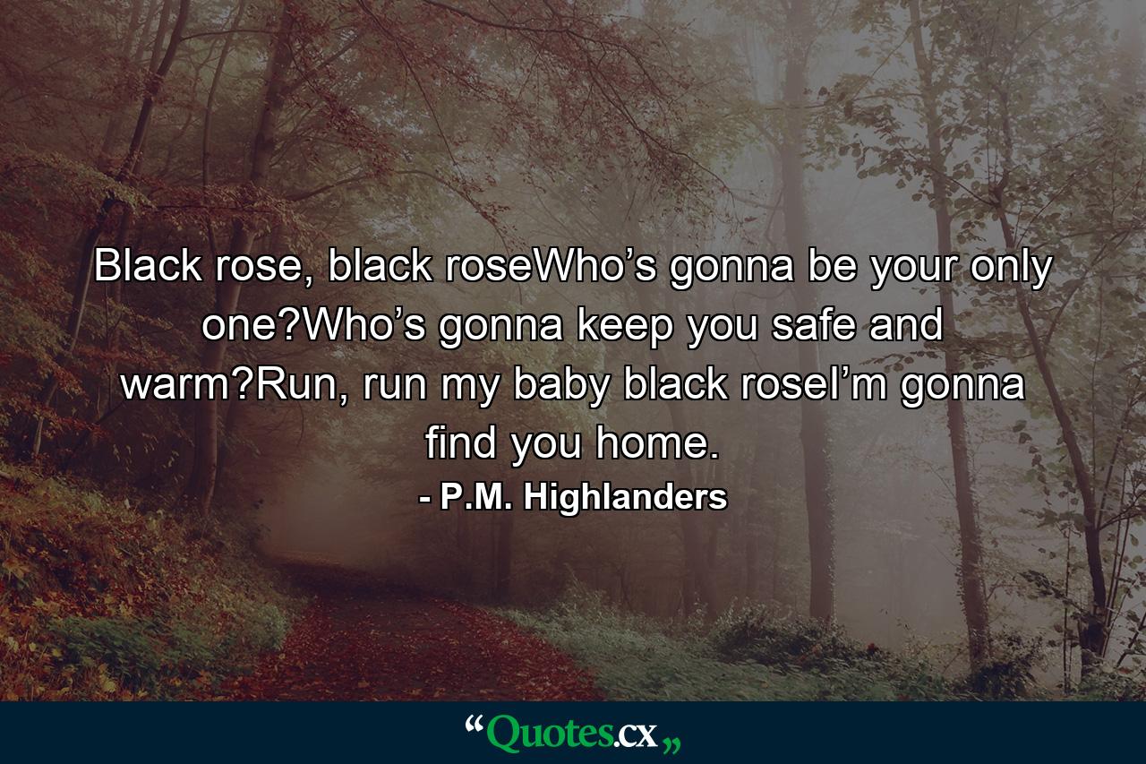 Black rose, black roseWho’s gonna be your only one?Who’s gonna keep you safe and warm?Run, run my baby black roseI’m gonna find you home. - Quote by P.M. Highlanders