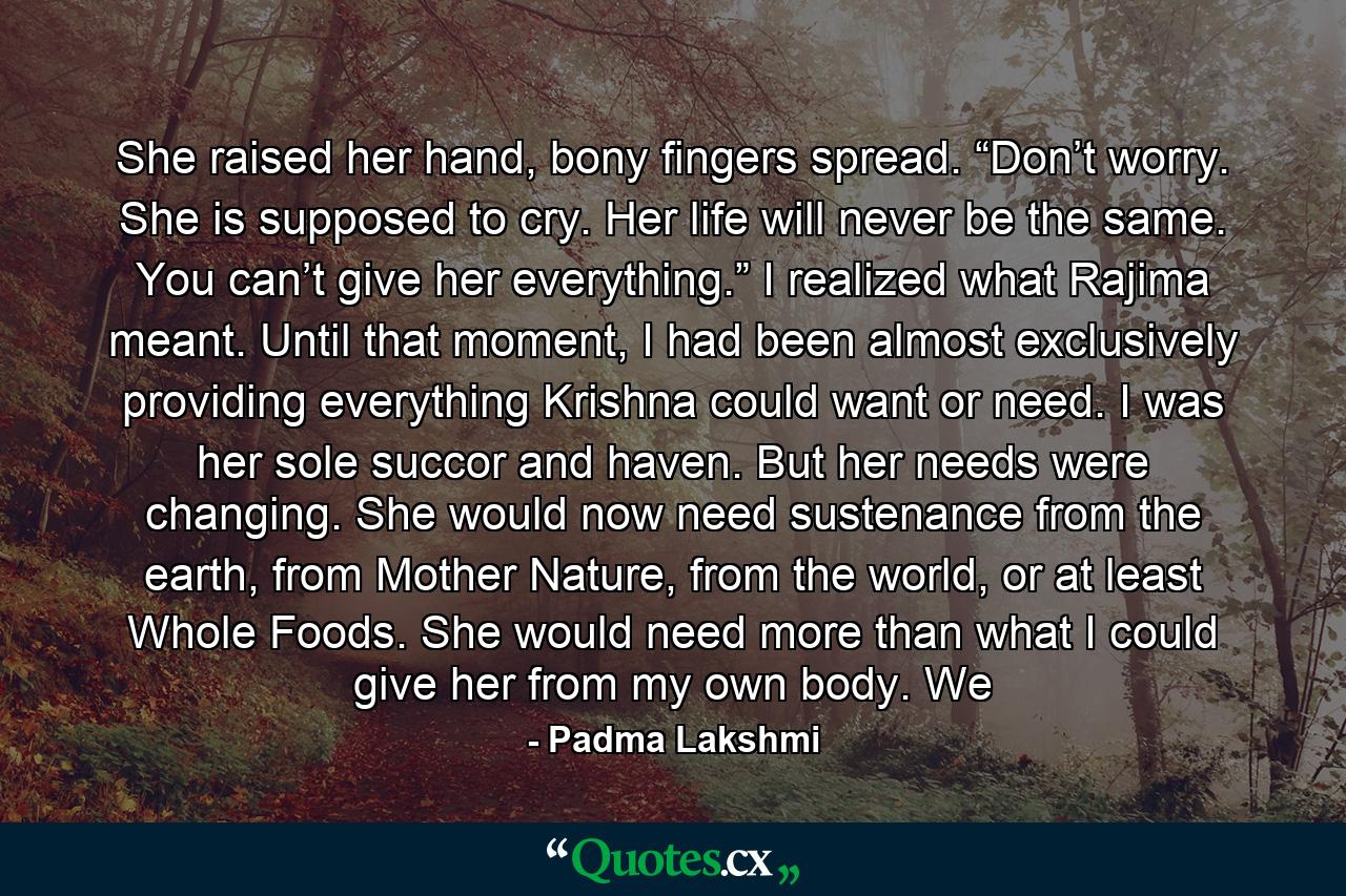 She raised her hand, bony fingers spread. “Don’t worry. She is supposed to cry. Her life will never be the same. You can’t give her everything.” I realized what Rajima meant. Until that moment, I had been almost exclusively providing everything Krishna could want or need. I was her sole succor and haven. But her needs were changing. She would now need sustenance from the earth, from Mother Nature, from the world, or at least Whole Foods. She would need more than what I could give her from my own body. We - Quote by Padma Lakshmi