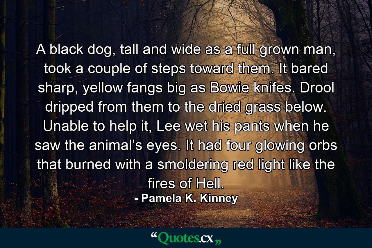 A black dog, tall and wide as a full grown man, took a couple of steps toward them. It bared sharp, yellow fangs big as Bowie knifes. Drool dripped from them to the dried grass below. Unable to help it, Lee wet his pants when he saw the animal’s eyes. It had four glowing orbs that burned with a smoldering red light like the fires of Hell. - Quote by Pamela K. Kinney