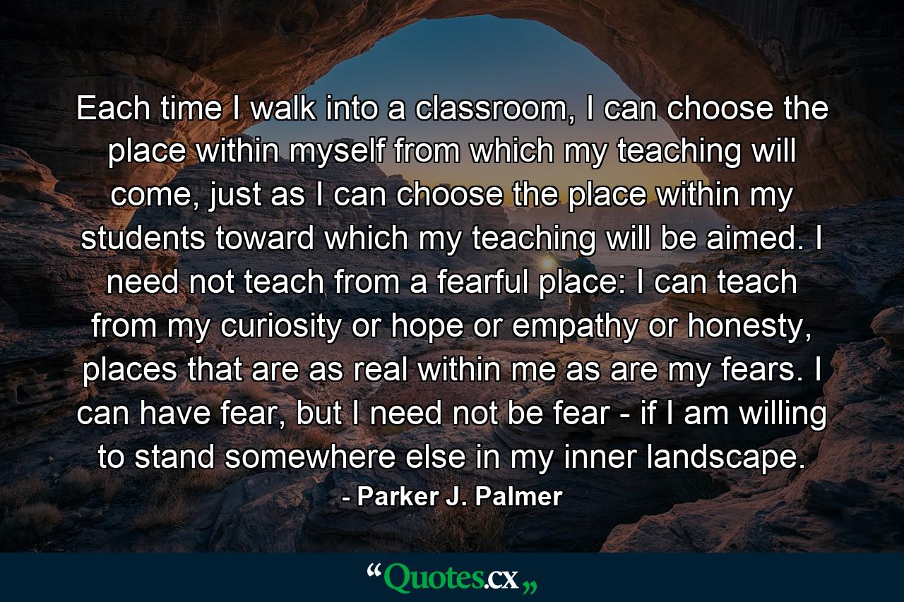 Each time I walk into a classroom, I can choose the place within myself from which my teaching will come, just as I can choose the place within my students toward which my teaching will be aimed. I need not teach from a fearful place: I can teach from my curiosity or hope or empathy or honesty, places that are as real within me as are my fears. I can have fear, but I need not be fear - if I am willing to stand somewhere else in my inner landscape. - Quote by Parker J. Palmer