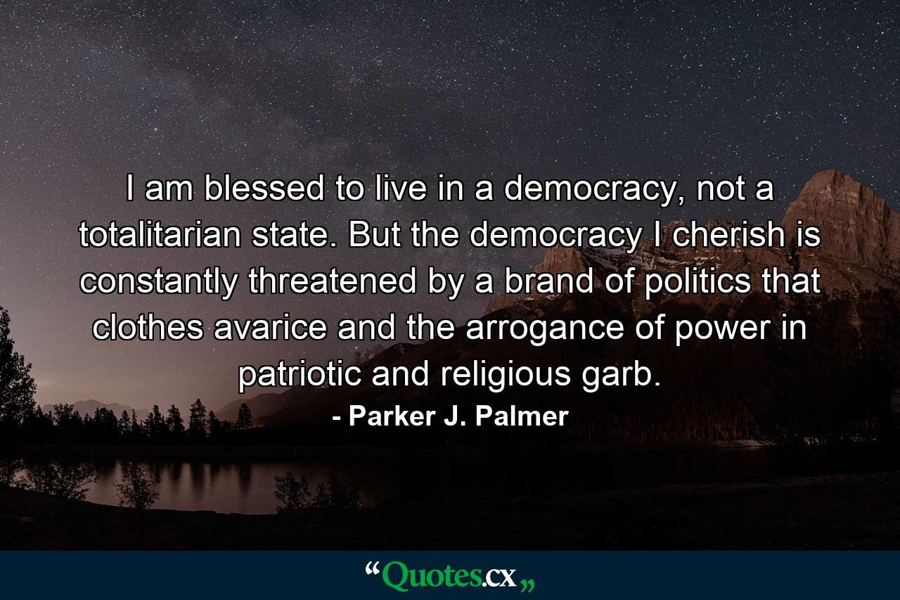 I am blessed to live in a democracy, not a totalitarian state. But the democracy I cherish is constantly threatened by a brand of politics that clothes avarice and the arrogance of power in patriotic and religious garb. - Quote by Parker J. Palmer