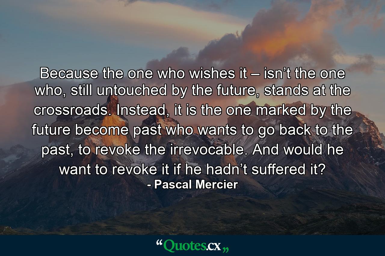 Because the one who wishes it – isn’t the one who, still untouched by the future, stands at the crossroads. Instead, it is the one marked by the future become past who wants to go back to the past, to revoke the irrevocable. And would he want to revoke it if he hadn’t suffered it? - Quote by Pascal Mercier