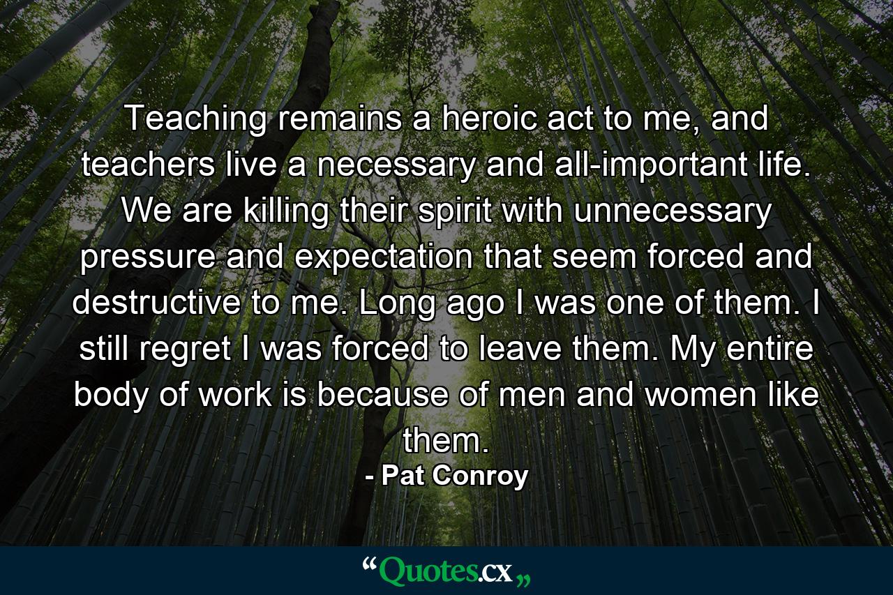 Teaching remains a heroic act to me, and teachers live a necessary and all-important life. We are killing their spirit with unnecessary pressure and expectation that seem forced and destructive to me. Long ago I was one of them. I still regret I was forced to leave them. My entire body of work is because of men and women like them. - Quote by Pat Conroy