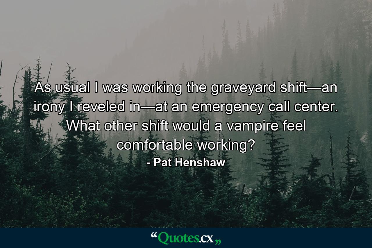 As usual I was working the graveyard shift—an irony I reveled in—at an emergency call center. What other shift would a vampire feel comfortable working? - Quote by Pat Henshaw