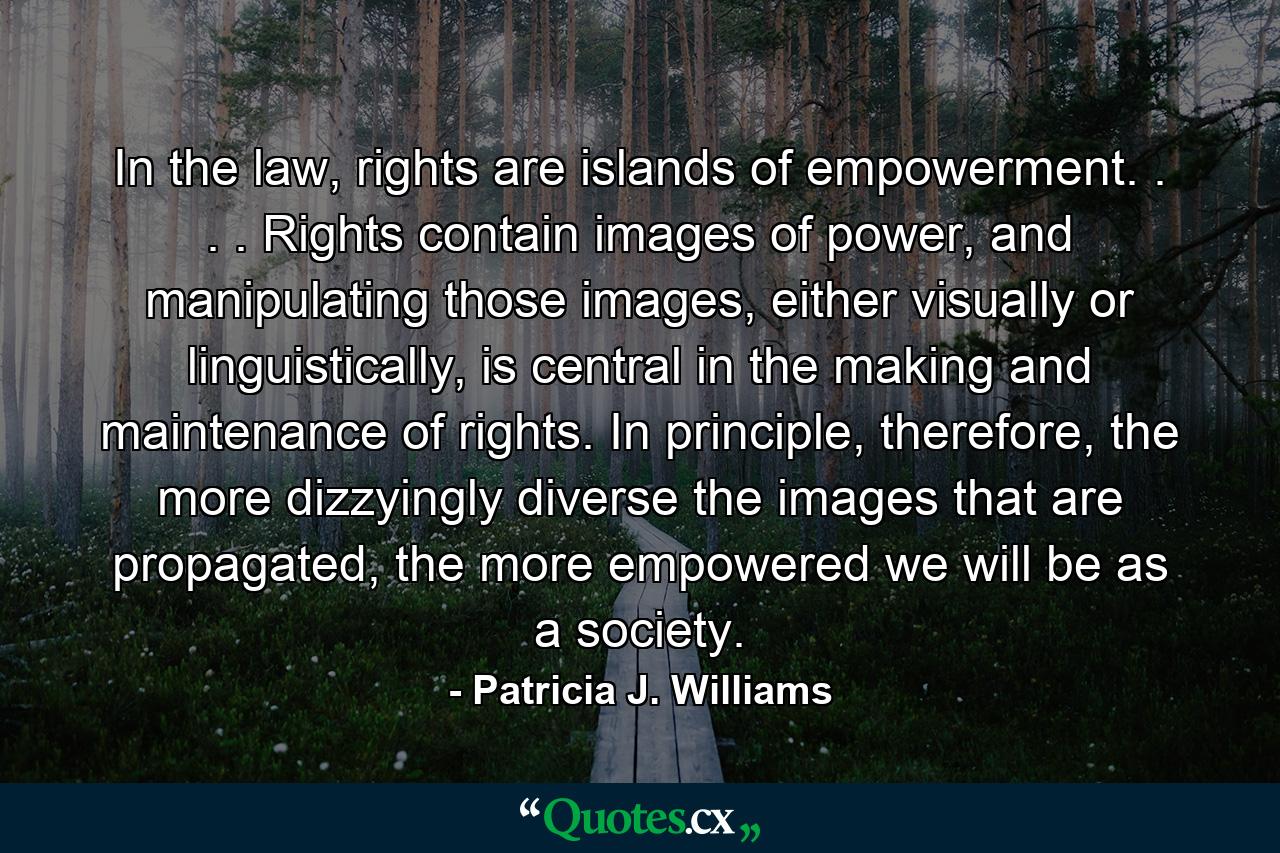 In the law, rights are islands of empowerment. . . . Rights contain images of power, and manipulating those images, either visually or linguistically, is central in the making and maintenance of rights. In principle, therefore, the more dizzyingly diverse the images that are propagated, the more empowered we will be as a society. - Quote by Patricia J. Williams