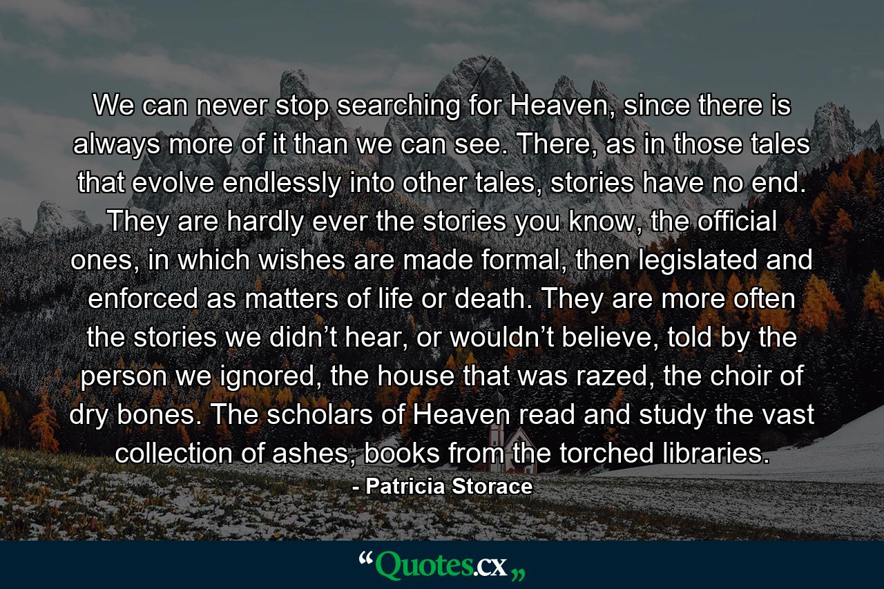 We can never stop searching for Heaven, since there is always more of it than we can see. There, as in those tales that evolve endlessly into other tales, stories have no end. They are hardly ever the stories you know, the official ones, in which wishes are made formal, then legislated and enforced as matters of life or death. They are more often the stories we didn’t hear, or wouldn’t believe, told by the person we ignored, the house that was razed, the choir of dry bones. The scholars of Heaven read and study the vast collection of ashes, books from the torched libraries. - Quote by Patricia Storace