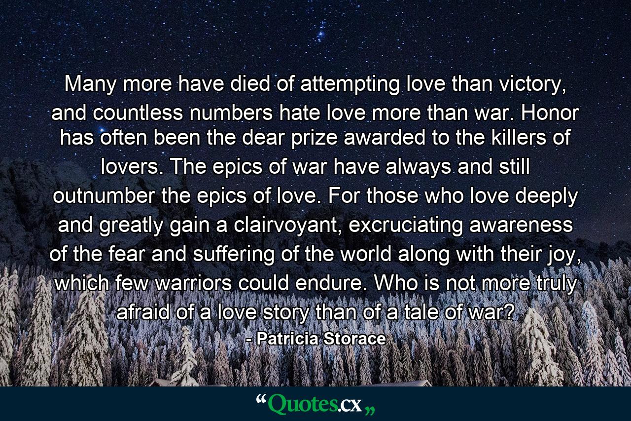 Many more have died of attempting love than victory, and countless numbers hate love more than war. Honor has often been the dear prize awarded to the killers of lovers. The epics of war have always and still outnumber the epics of love. For those who love deeply and greatly gain a clairvoyant, excruciating awareness of the fear and suffering of the world along with their joy, which few warriors could endure. Who is not more truly afraid of a love story than of a tale of war? - Quote by Patricia Storace