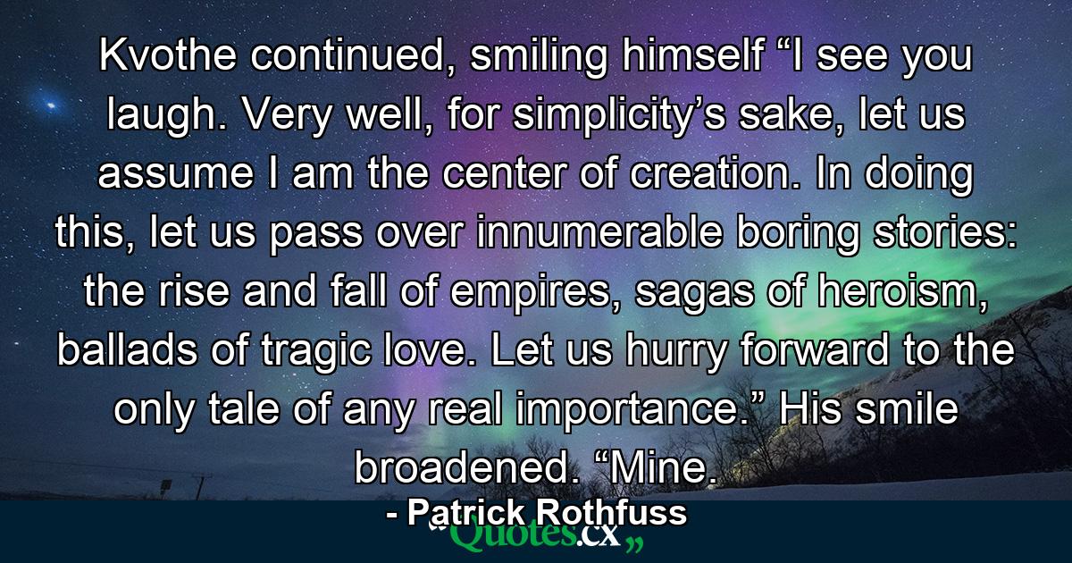 Kvothe continued, smiling himself “I see you laugh. Very well, for simplicity’s sake, let us assume I am the center of creation. In doing this, let us pass over innumerable boring stories: the rise and fall of empires, sagas of heroism, ballads of tragic love. Let us hurry forward to the only tale of any real importance.” His smile broadened. “Mine. - Quote by Patrick Rothfuss