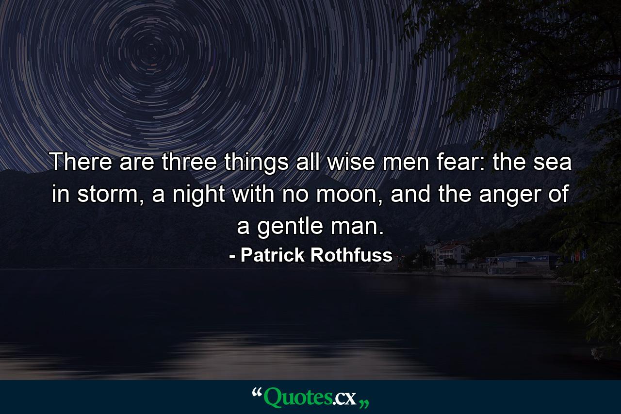 There are three things all wise men fear: the sea in storm, a night with no moon, and the anger of a gentle man. - Quote by Patrick Rothfuss