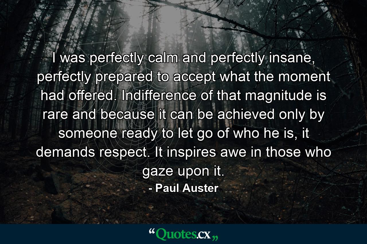 I was perfectly calm and perfectly insane, perfectly prepared to accept what the moment had offered. Indifference of that magnitude is rare and because it can be achieved only by someone ready to let go of who he is, it demands respect. It inspires awe in those who gaze upon it. - Quote by Paul Auster