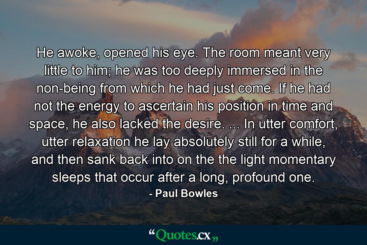 He awoke, opened his eye. The room meant very little to him; he was too deeply immersed in the non-being from which he had just come. If he had not the energy to ascertain his position in time and space, he also lacked the desire. ... In utter comfort, utter relaxation he lay absolutely still for a while, and then sank back into on the the light momentary sleeps that occur after a long, profound one. - Quote by Paul Bowles