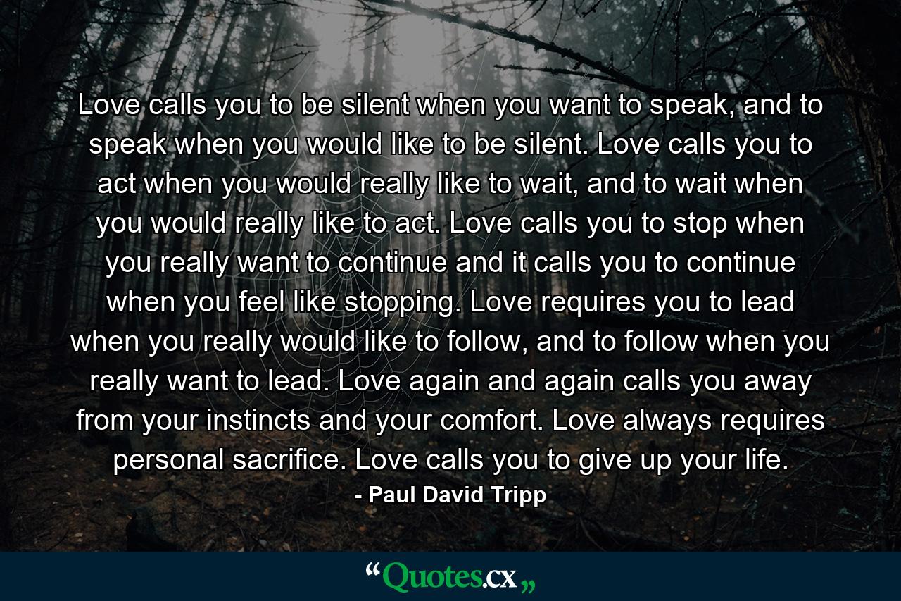 Love calls you to be silent when you want to speak, and to speak when you would like to be silent. Love calls you to act when you would really like to wait, and to wait when you would really like to act. Love calls you to stop when you really want to continue and it calls you to continue when you feel like stopping. Love requires you to lead when you really would like to follow, and to follow when you really want to lead. Love again and again calls you away from your instincts and your comfort. Love always requires personal sacrifice. Love calls you to give up your life. - Quote by Paul David Tripp