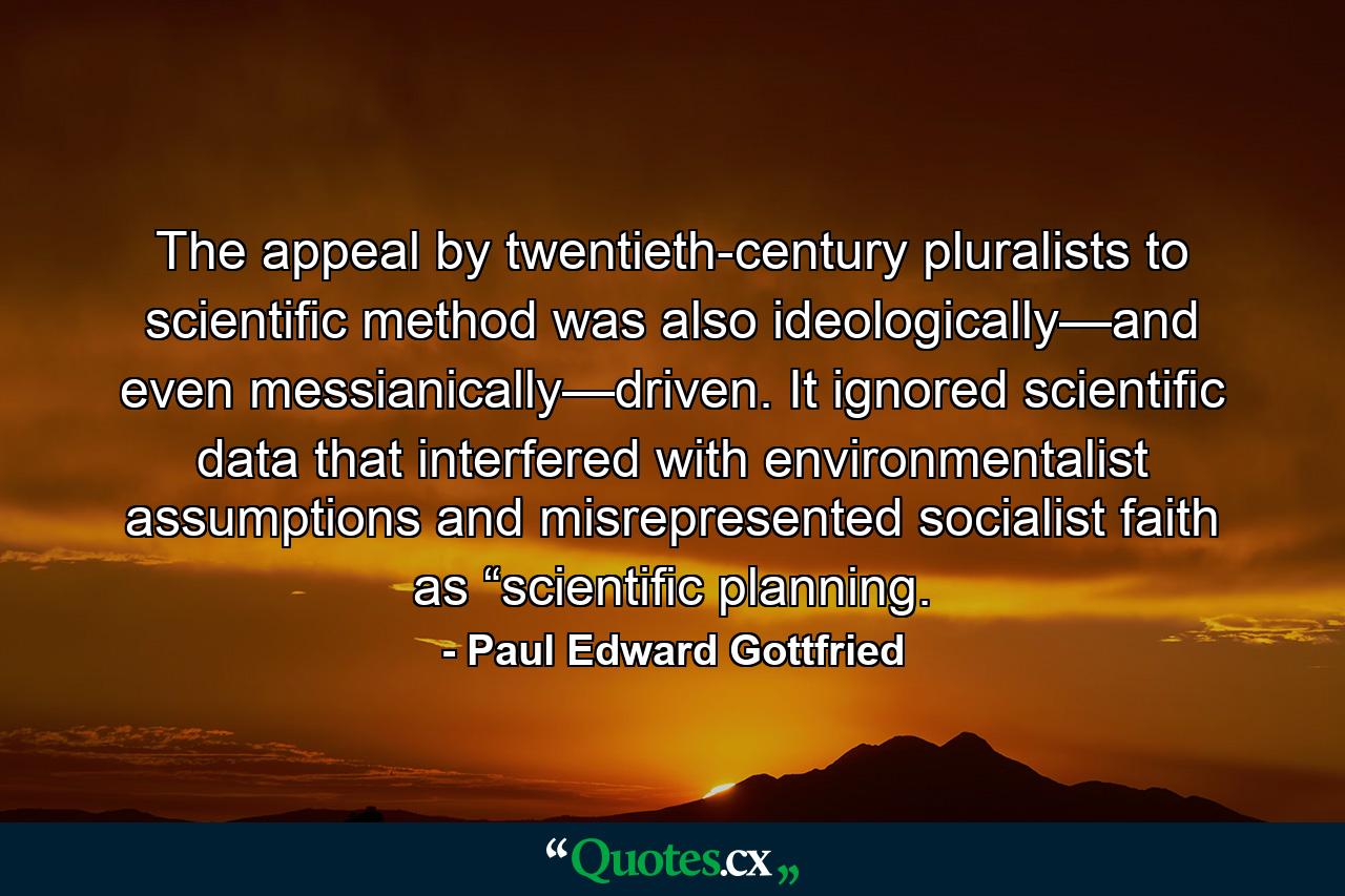 The appeal by twentieth-century pluralists to scientiﬁc method was also ideologically—and even messianically—driven. It ignored scientiﬁc data that interfered with environmentalist assumptions and misrepresented socialist faith as “scientiﬁc planning. - Quote by Paul Edward Gottfried