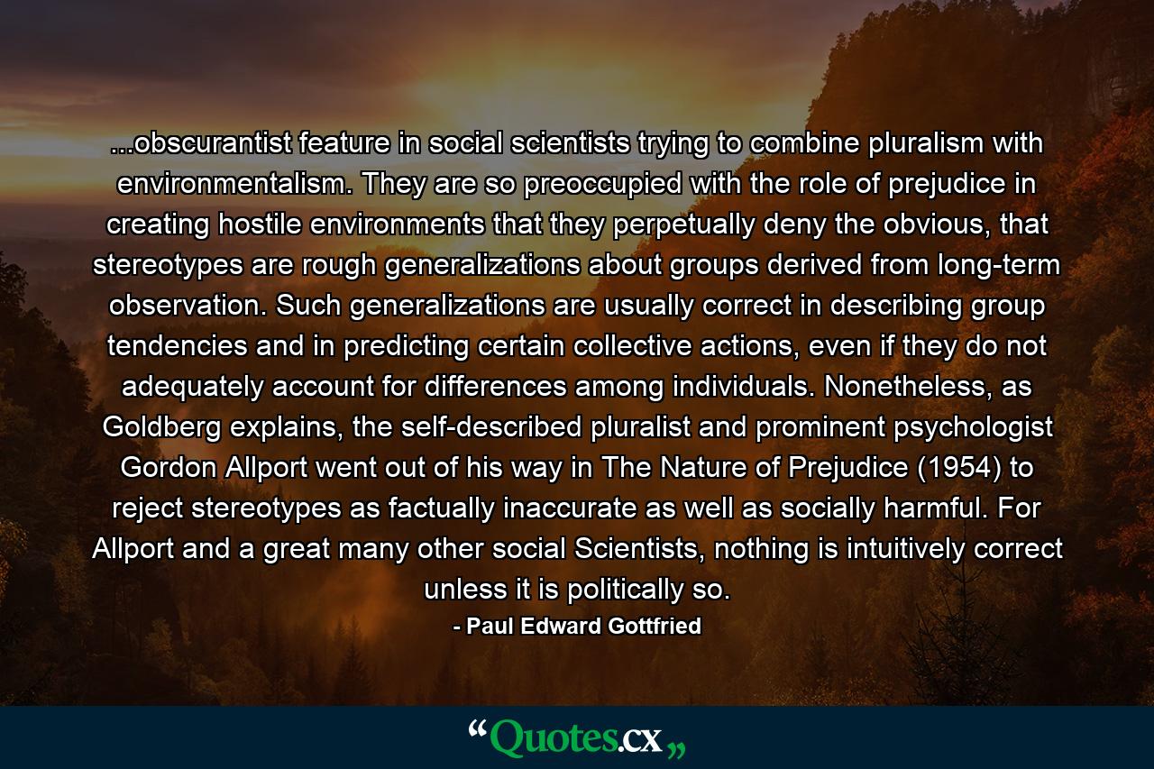 ...obscurantist feature in social scientists trying to combine pluralism with environmentalism. They are so preoccupied with the role of prejudice in creating hostile environments that they perpetually deny the obvious, that stereotypes are rough generalizations about groups derived from long-term observation. Such generalizations are usually correct in describing group tendencies and in predicting certain collective actions, even if they do not adequately account for differences among individuals. Nonetheless, as Goldberg explains, the self-described pluralist and prominent psychologist Gordon Allport went out of his way in The Nature of Prejudice (1954) to reject stereotypes as factually inaccurate as well as socially harmful. For Allport and a great many other social Scientists, nothing is intuitively correct unless it is politically so. - Quote by Paul Edward Gottfried