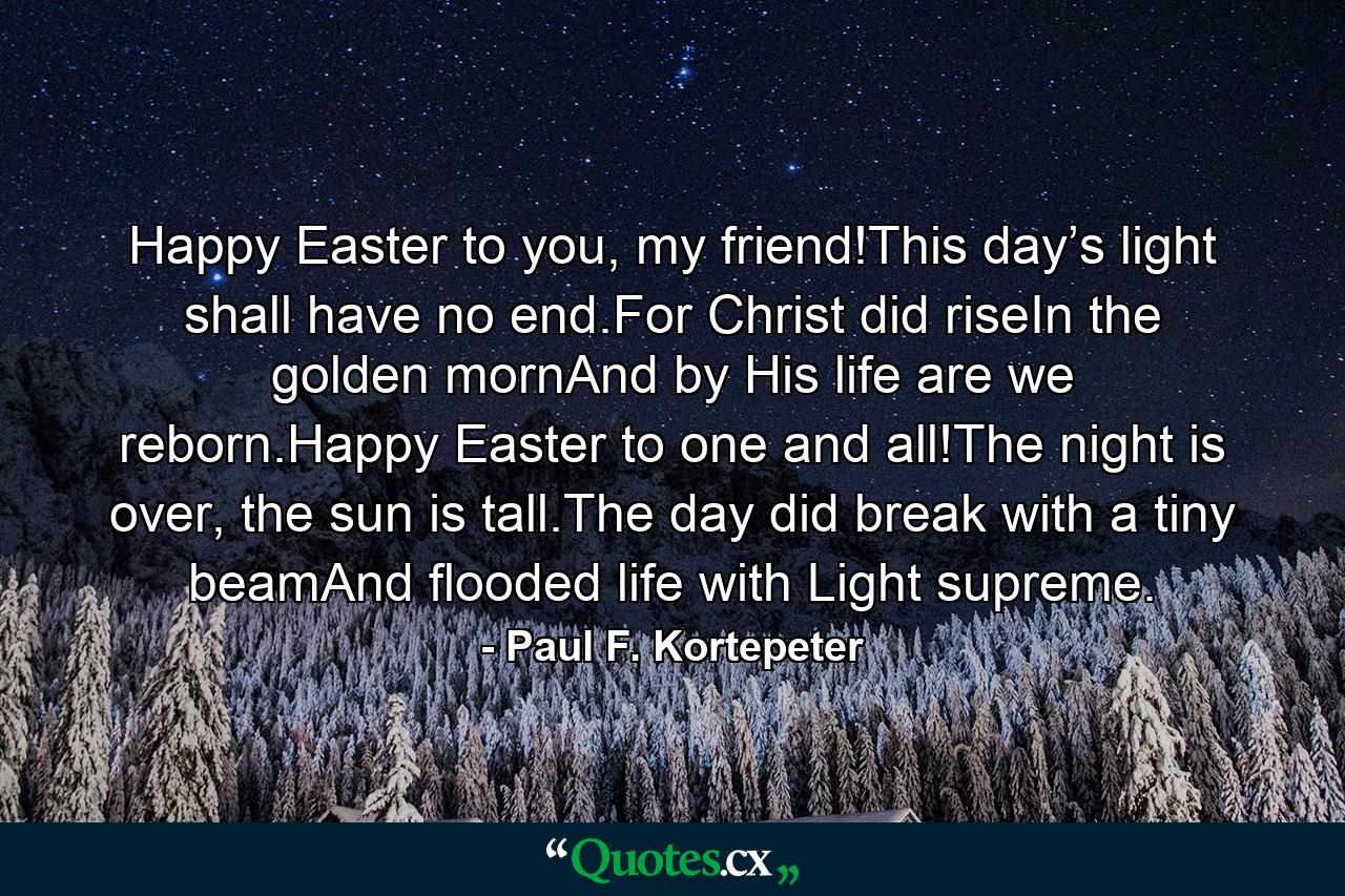 Happy Easter to you, my friend!This day’s light shall have no end.For Christ did riseIn the golden mornAnd by His life are we reborn.Happy Easter to one and all!The night is over, the sun is tall.The day did break with a tiny beamAnd flooded life with Light supreme. - Quote by Paul F. Kortepeter