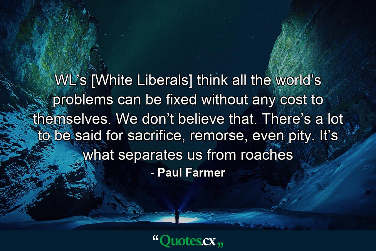 WL’s [White Liberals] think all the world’s problems can be fixed without any cost to themselves. We don’t believe that. There’s a lot to be said for sacrifice, remorse, even pity. It’s what separates us from roaches - Quote by Paul Farmer