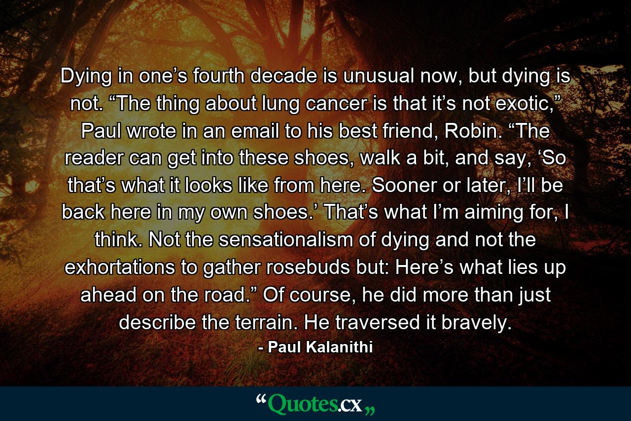Dying in one’s fourth decade is unusual now, but dying is not. “The thing about lung cancer is that it’s not exotic,” Paul wrote in an email to his best friend, Robin. “The reader can get into these shoes, walk a bit, and say, ‘So that’s what it looks like from here. Sooner or later, I’ll be back here in my own shoes.’ That’s what I’m aiming for, I think. Not the sensationalism of dying and not the exhortations to gather rosebuds but: Here’s what lies up ahead on the road.” Of course, he did more than just describe the terrain. He traversed it bravely. - Quote by Paul Kalanithi