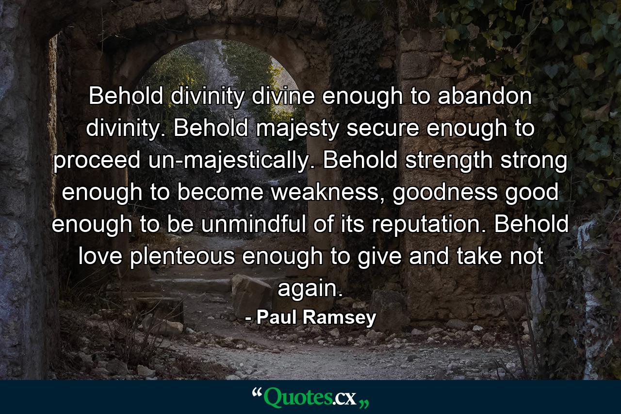 Behold divinity divine enough to abandon divinity. Behold majesty secure enough to proceed un-majestically. Behold strength strong enough to become weakness, goodness good enough to be unmindful of its reputation. Behold love plenteous enough to give and take not again. - Quote by Paul Ramsey