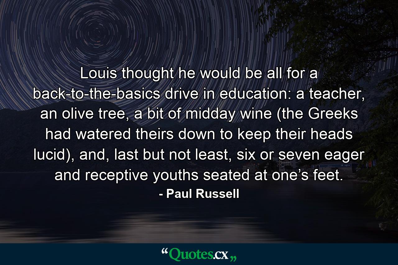 Louis thought he would be all for a back-to-the-basics drive in education: a teacher, an olive tree, a bit of midday wine (the Greeks had watered theirs down to keep their heads lucid), and, last but not least, six or seven eager and receptive youths seated at one’s feet. - Quote by Paul Russell