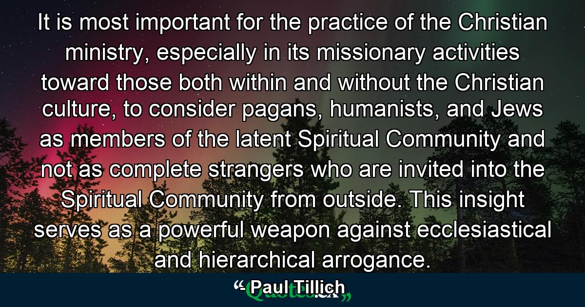 It is most important for the practice of the Christian ministry, especially in its missionary activities toward those both within and without the Christian culture, to consider pagans, humanists, and Jews as members of the latent Spiritual Community and not as complete strangers who are invited into the Spiritual Community from outside. This insight serves as a powerful weapon against ecclesiastical and hierarchical arrogance. - Quote by Paul Tillich