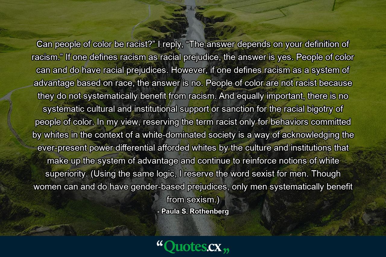 Can people of color be racist?” I reply, “The answer depends on your definition of racism.” If one defines racism as racial prejudice, the answer is yes. People of color can and do have racial prejudices. However, if one defines racism as a system of advantage based on race, the answer is no. People of color are not racist because they do not systematically benefit from racism. And equally important, there is no systematic cultural and institutional support or sanction for the racial bigotry of people of color. In my view, reserving the term racist only for behaviors committed by whites in the context of a white-dominated society is a way of acknowledging the ever-present power differential afforded whites by the culture and institutions that make up the system of advantage and continue to reinforce notions of white superiority. (Using the same logic, I reserve the word sexist for men. Though women can and do have gender-based prejudices, only men systematically benefit from sexism.) - Quote by Paula S. Rothenberg