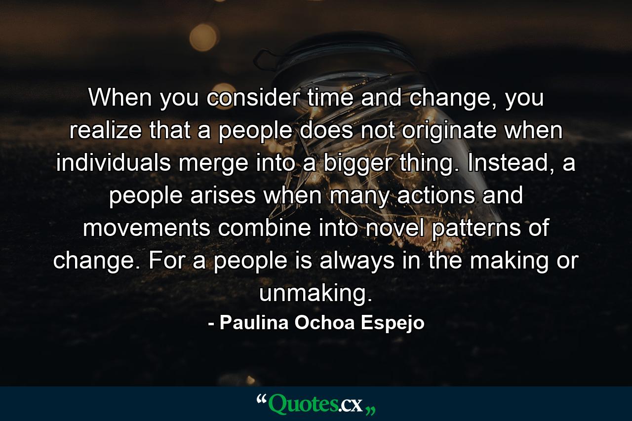 When you consider time and change, you realize that a people does not originate when individuals merge into a bigger thing. Instead, a people arises when many actions and movements combine into novel patterns of change. For a people is always in the making or unmaking. - Quote by Paulina Ochoa Espejo