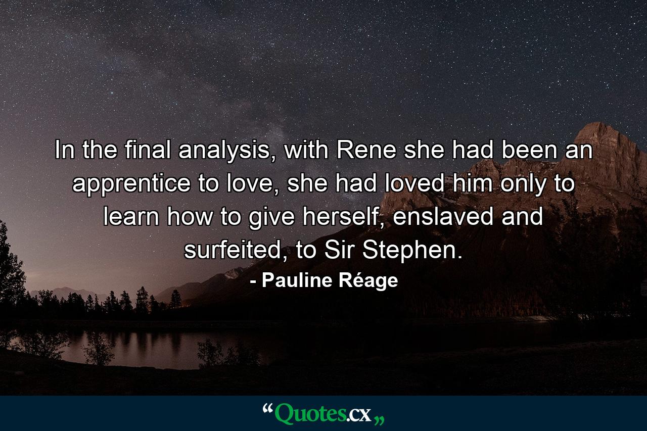 In the final analysis, with Rene she had been an apprentice to love, she had loved him only to learn how to give herself, enslaved and surfeited, to Sir Stephen. - Quote by Pauline Réage