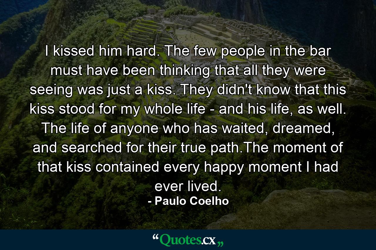 I kissed him hard. The few people in the bar must have been thinking that all they were seeing was just a kiss. They didn't know that this kiss stood for my whole life - and his life, as well. The life of anyone who has waited, dreamed, and searched for their true path.The moment of that kiss contained every happy moment I had ever lived. - Quote by Paulo Coelho