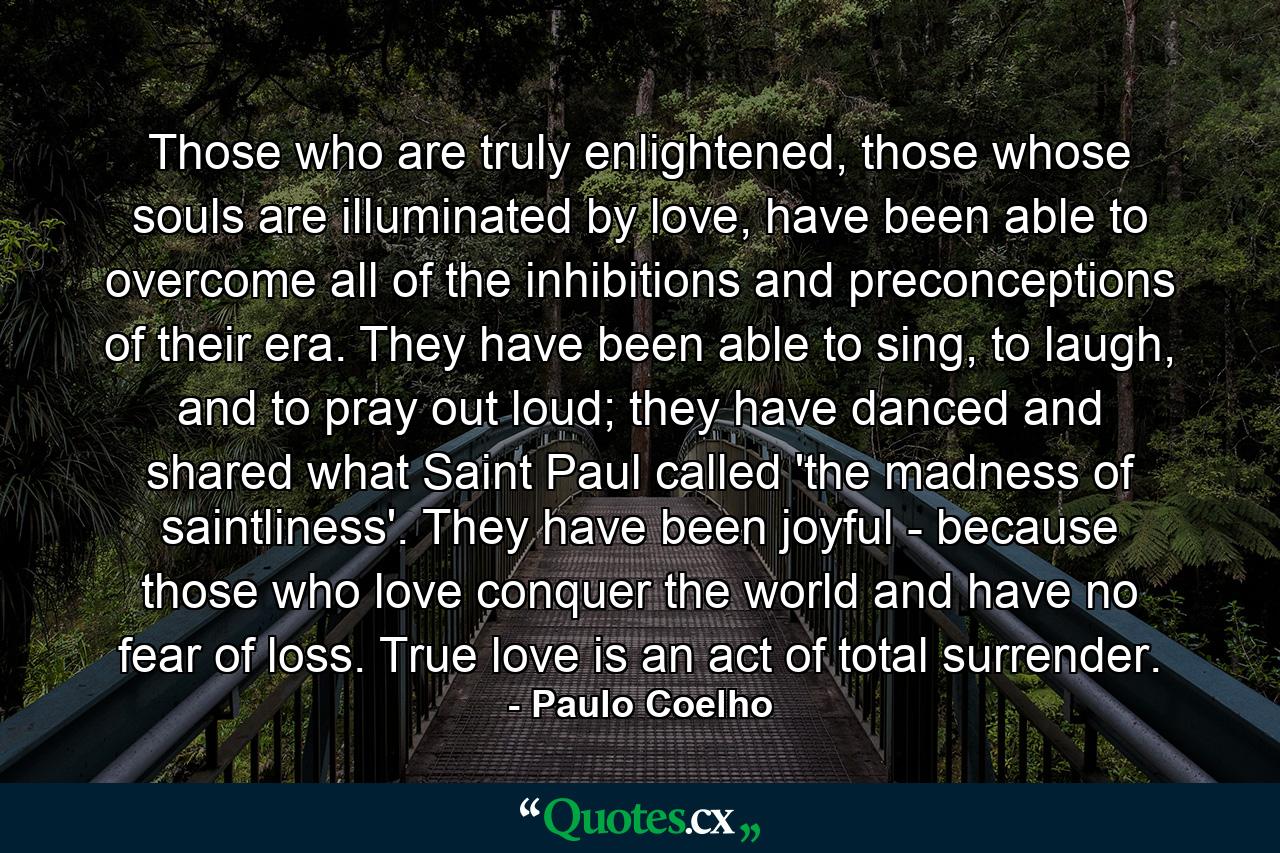 Those who are truly enlightened, those whose souls are illuminated by love, have been able to overcome all of the inhibitions and preconceptions of their era. They have been able to sing, to laugh, and to pray out loud; they have danced and shared what Saint Paul called 'the madness of saintliness'. They have been joyful - because those who love conquer the world and have no fear of loss. True love is an act of total surrender. - Quote by Paulo Coelho