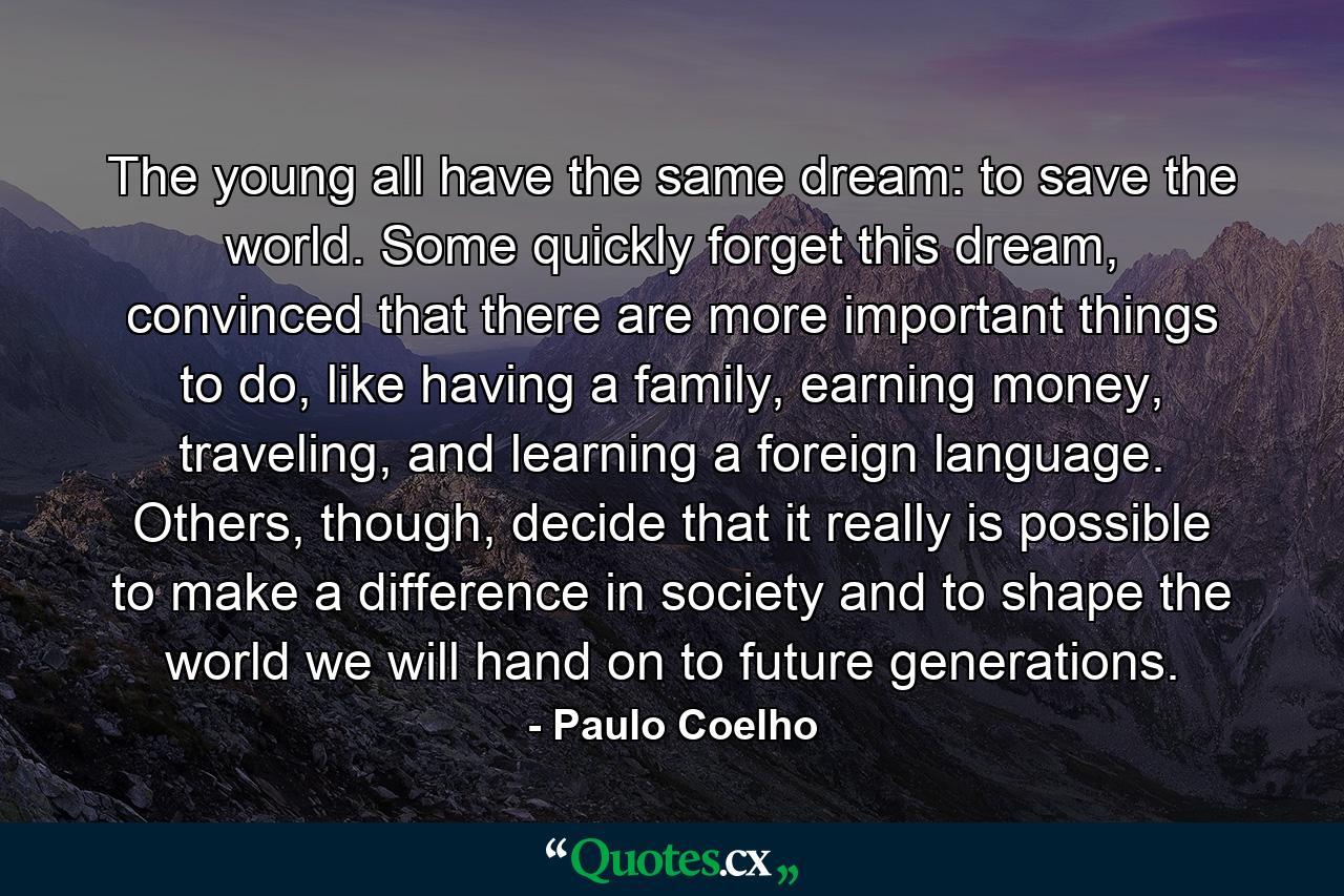 The young all have the same dream: to save the world. Some quickly forget this dream, convinced that there are more important things to do, like having a family, earning money, traveling, and learning a foreign language. Others, though, decide that it really is possible to make a difference in society and to shape the world we will hand on to future generations. - Quote by Paulo Coelho