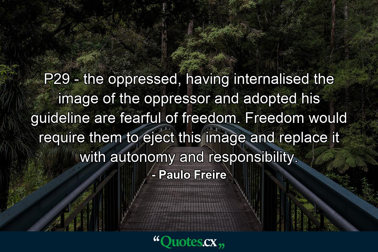 P29 - the oppressed, having internalised the image of the oppressor and adopted his guideline are fearful of freedom. Freedom would require them to eject this image and replace it with autonomy and responsibility. - Quote by Paulo Freire