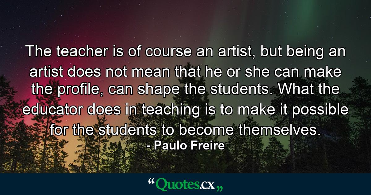 The teacher is of course an artist, but being an artist does not mean that he or she can make the profile, can shape the students. What the educator does in teaching is to make it possible for the students to become themselves. - Quote by Paulo Freire