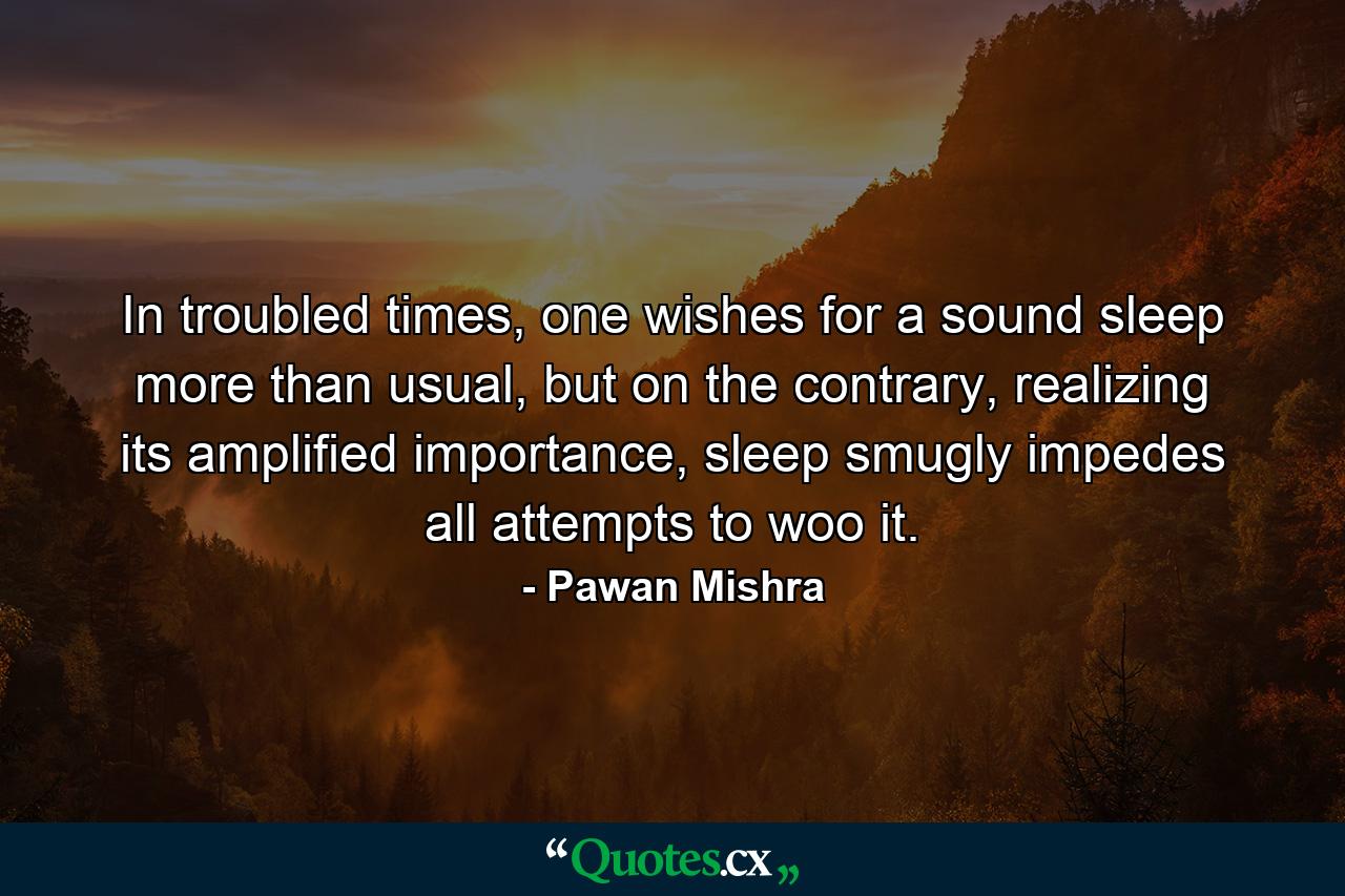 In troubled times, one wishes for a sound sleep more than usual, but on the contrary, realizing its amplified importance, sleep smugly impedes all attempts to woo it. - Quote by Pawan Mishra