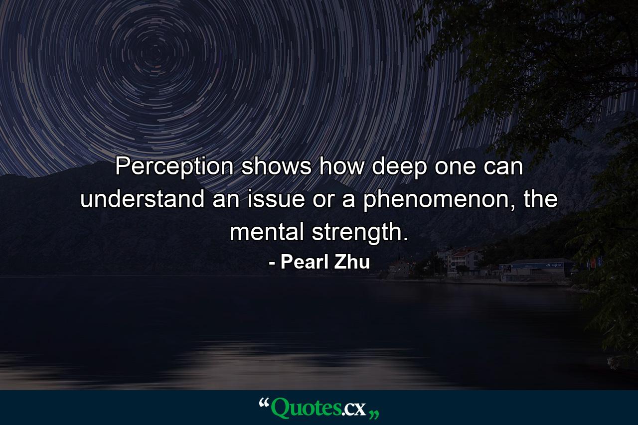 Perception shows how deep one can understand an issue or a phenomenon, the mental strength. - Quote by Pearl Zhu