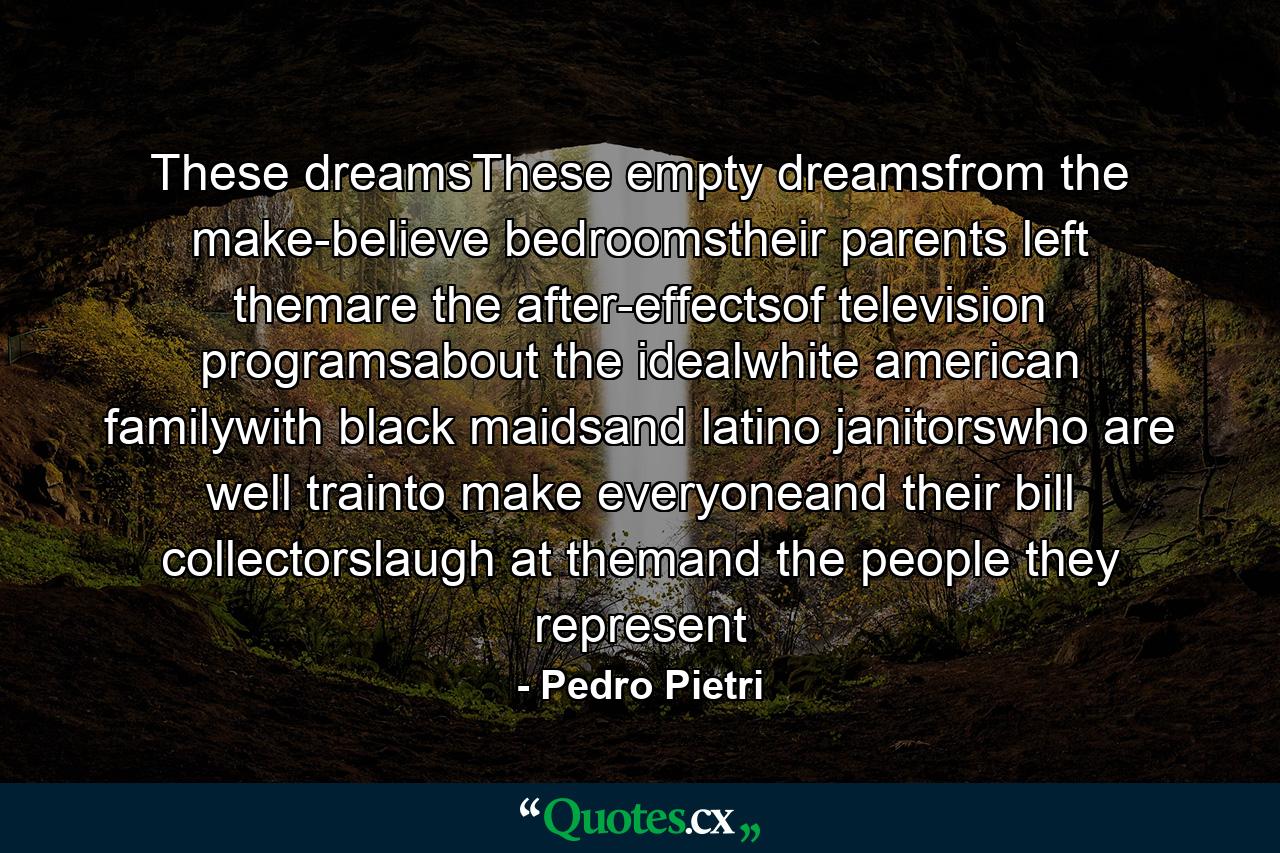 These dreamsThese empty dreamsfrom the make-believe bedroomstheir parents left themare the after-effectsof television programsabout the idealwhite american familywith black maidsand latino janitorswho are well trainto make everyoneand their bill collectorslaugh at themand the people they represent - Quote by Pedro Pietri