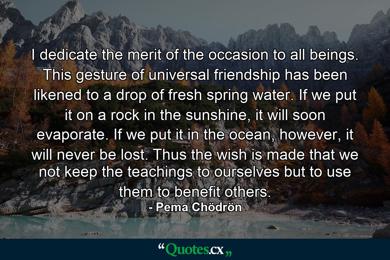 I dedicate the merit of the occasion to all beings. This gesture of universal friendship has been likened to a drop of fresh spring water. If we put it on a rock in the sunshine, it will soon evaporate. If we put it in the ocean, however, it will never be lost. Thus the wish is made that we not keep the teachings to ourselves but to use them to benefit others. - Quote by Pema Chödrön