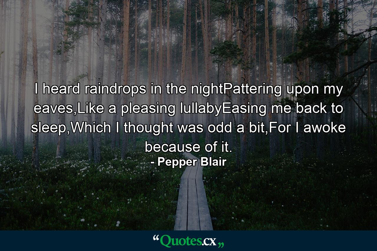 I heard raindrops in the nightPattering upon my eaves,Like a pleasing lullabyEasing me back to sleep,Which I thought was odd a bit,For I awoke because of it. - Quote by Pepper Blair