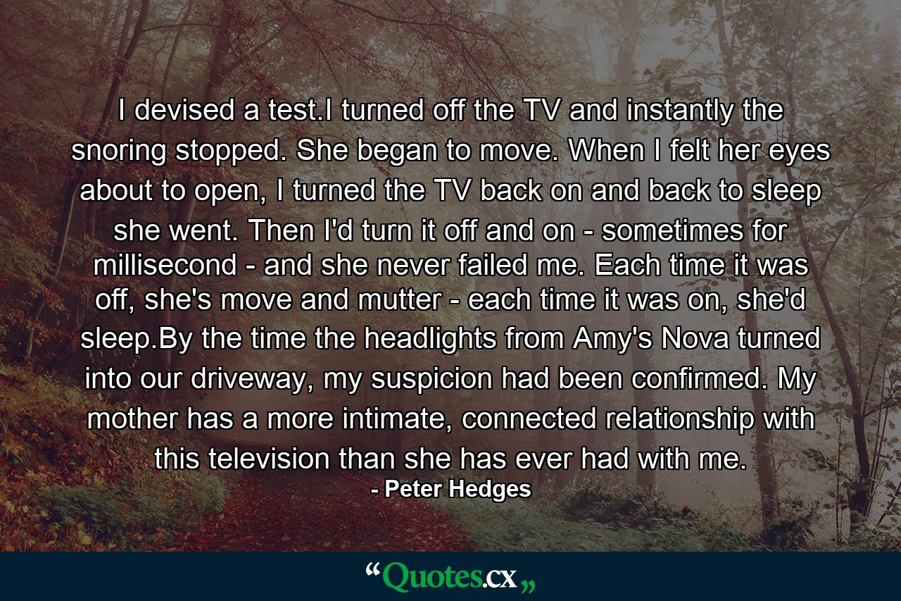 I devised a test.I turned off the TV and instantly the snoring stopped. She began to move. When I felt her eyes about to open, I turned the TV back on and back to sleep she went. Then I'd turn it off and on - sometimes for millisecond - and she never failed me. Each time it was off, she's move and mutter - each time it was on, she'd sleep.By the time the headlights from Amy's Nova turned into our driveway, my suspicion had been confirmed. My mother has a more intimate, connected relationship with this television than she has ever had with me. - Quote by Peter Hedges