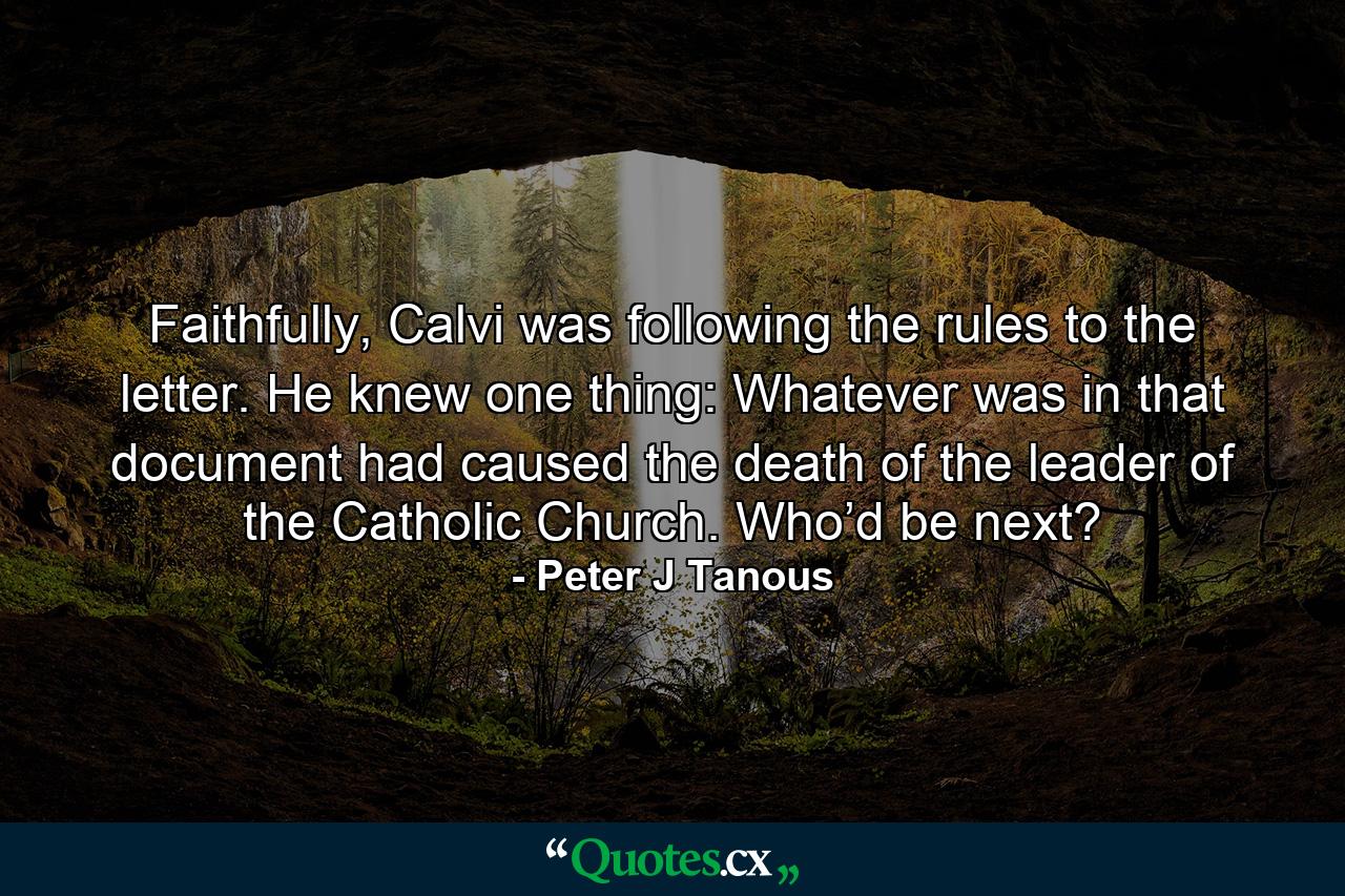 Faithfully, Calvi was following the rules to the letter. He knew one thing: Whatever was in that document had caused the death of the leader of the Catholic Church. Who’d be next? - Quote by Peter J Tanous