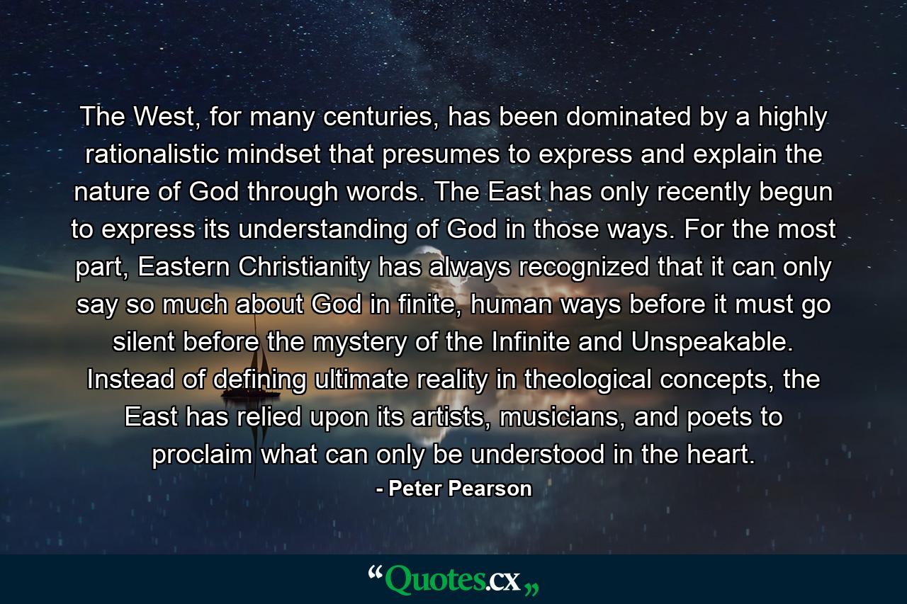 The West, for many centuries, has been dominated by a highly rationalistic mindset that presumes to express and explain the nature of God through words. The East has only recently begun to express its understanding of God in those ways. For the most part, Eastern Christianity has always recognized that it can only say so much about God in finite, human ways before it must go silent before the mystery of the Infinite and Unspeakable. Instead of defining ultimate reality in theological concepts, the East has relied upon its artists, musicians, and poets to proclaim what can only be understood in the heart. - Quote by Peter Pearson