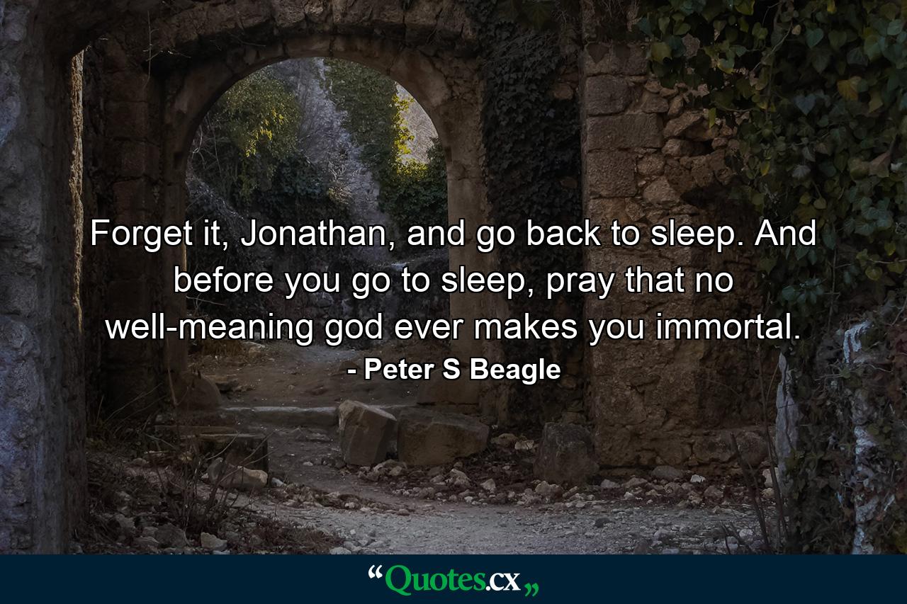 Forget it, Jonathan, and go back to sleep. And before you go to sleep, pray that no well-meaning god ever makes you immortal. - Quote by Peter S Beagle