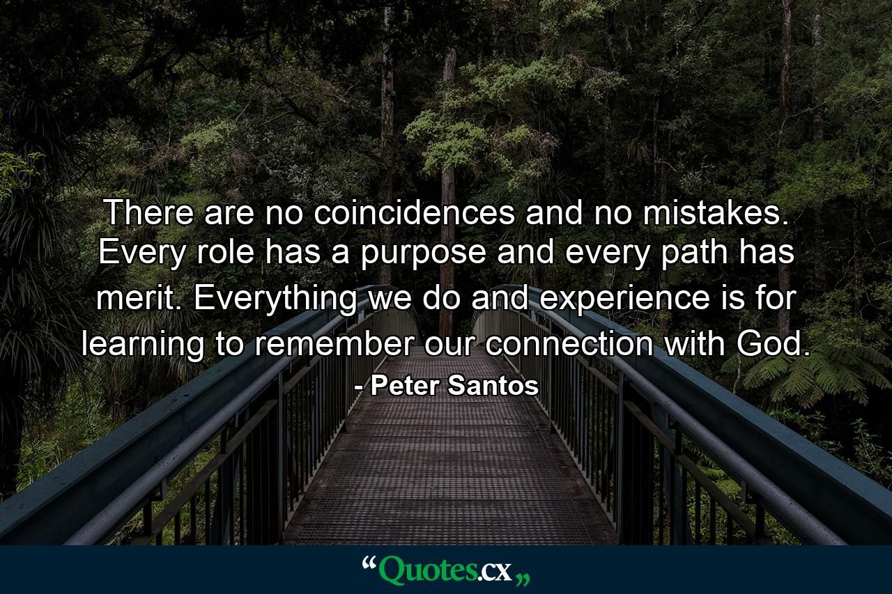 There are no coincidences and no mistakes. Every role has a purpose and every path has merit. Everything we do and experience is for learning to remember our connection with God. - Quote by Peter Santos