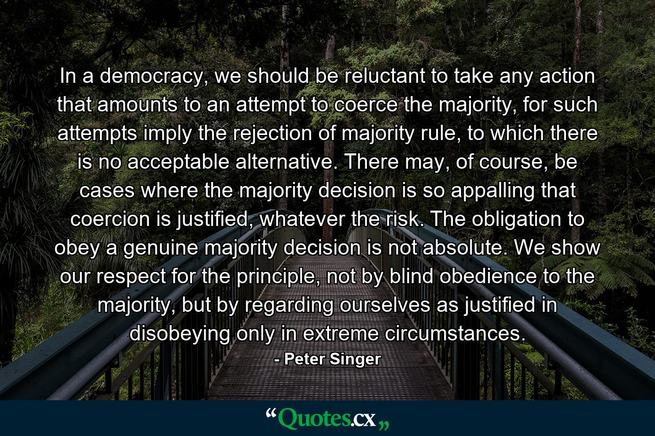 In a democracy, we should be reluctant to take any action that amounts to an attempt to coerce the majority, for such attempts imply the rejection of majority rule, to which there is no acceptable alternative. There may, of course, be cases where the majority decision is so appalling that coercion is justified, whatever the risk. The obligation to obey a genuine majority decision is not absolute. We show our respect for the principle, not by blind obedience to the majority, but by regarding ourselves as justified in disobeying only in extreme circumstances. - Quote by Peter Singer