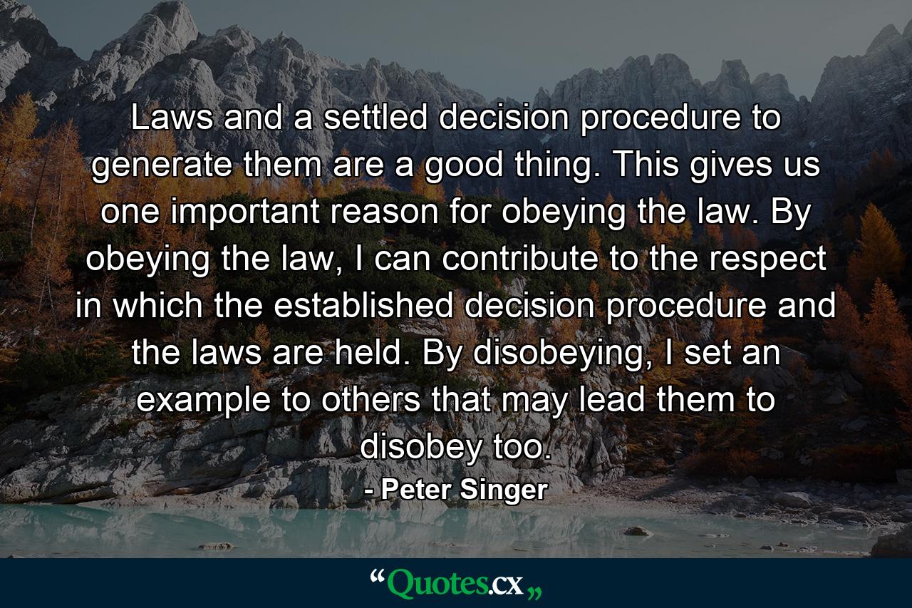 Laws and a settled decision procedure to generate them are a good thing. This gives us one important reason for obeying the law. By obeying the law, I can contribute to the respect in which the established decision procedure and the laws are held. By disobeying, I set an example to others that may lead them to disobey too. - Quote by Peter Singer