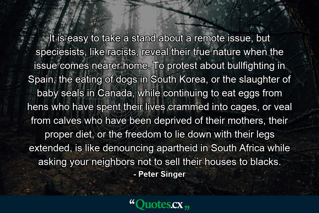 It is easy to take a stand about a remote issue, but speciesists, like racists, reveal their true nature when the issue comes nearer home. To protest about bullfighting in Spain, the eating of dogs in South Korea, or the slaughter of baby seals in Canada, while continuing to eat eggs from hens who have spent their lives crammed into cages, or veal from calves who have been deprived of their mothers, their proper diet, or the freedom to lie down with their legs extended, is like denouncing apartheid in South Africa while asking your neighbors not to sell their houses to blacks. - Quote by Peter Singer