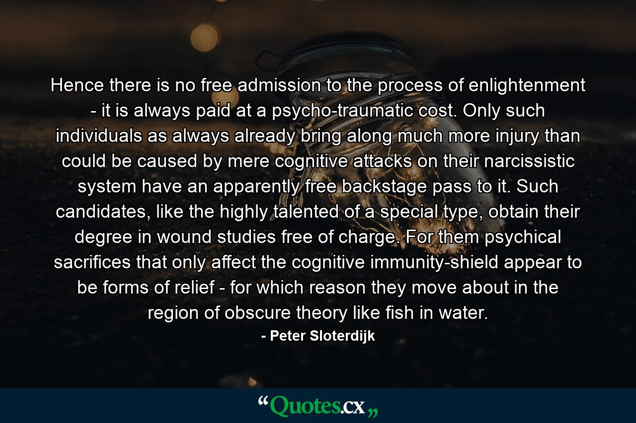 Hence there is no free admission to the process of enlightenment - it is always paid at a psycho-traumatic cost. Only such individuals as always already bring along much more injury than could be caused by mere cognitive attacks on their narcissistic system have an apparently free backstage pass to it. Such candidates, like the highly talented of a special type, obtain their degree in wound studies free of charge. For them psychical sacrifices that only affect the cognitive immunity-shield appear to be forms of relief - for which reason they move about in the region of obscure theory like fish in water. - Quote by Peter Sloterdijk