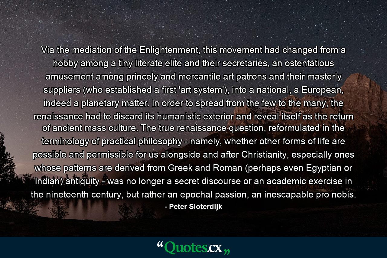 Via the mediation of the Enlightenment, this movement had changed from a hobby among a tiny literate elite and their secretaries, an ostentatious amusement among princely and mercantile art patrons and their masterly suppliers (who established a first 'art system'), into a national, a European, indeed a planetary matter. In order to spread from the few to the many, the renaissance had to discard its humanistic exterior and reveal itself as the return of ancient mass culture. The true renaissance question, reformulated in the terminology of practical philosophy - namely, whether other forms of life are possible and permissible for us alongside and after Christianity, especially ones whose patterns are derived from Greek and Roman (perhaps even Egyptian or Indian) antiquity - was no longer a secret discourse or an academic exercise in the nineteenth century, but rather an epochal passion, an inescapable pro nobis. - Quote by Peter Sloterdijk