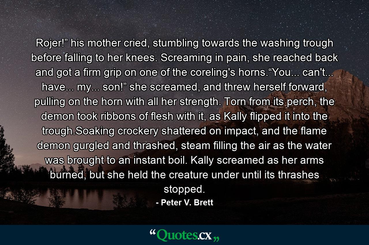 Rojer!” his mother cried, stumbling towards the washing trough before falling to her knees. Screaming in pain, she reached back and got a firm grip on one of the coreling's horns.“You... can't... have... my... son!” she screamed, and threw herself forward, pulling on the horn with all her strength. Torn from its perch, the demon took ribbons of flesh with it, as Kally flipped it into the trough.Soaking crockery shattered on impact, and the flame demon gurgled and thrashed, steam filling the air as the water was brought to an instant boil. Kally screamed as her arms burned, but she held the creature under until its thrashes stopped. - Quote by Peter V. Brett