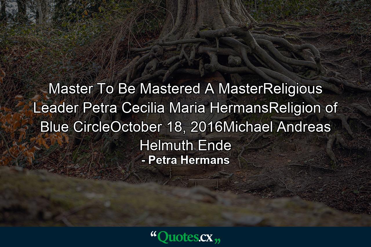 Master To Be Mastered A MasterReligious Leader Petra Cecilia Maria HermansReligion of Blue CircleOctober 18, 2016Michael Andreas Helmuth Ende - Quote by Petra Hermans