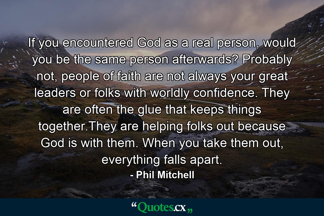 If you encountered God as a real person, would you be the same person afterwards? Probably not, people of faith are not always your great leaders or folks with worldly confidence. They are often the glue that keeps things together.They are helping folks out because God is with them. When you take them out, everything falls apart. - Quote by Phil Mitchell